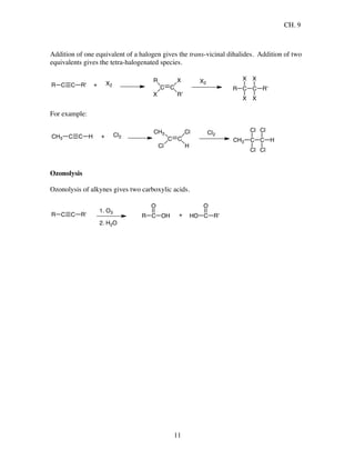 CH. 9
11
Addition of one equivalent of a halogen gives the trans-vicinal dihalides. Addition of two
equivalents gives the tetra-halogenated species.
C C R'R + X2
C C
X
R'
R
X
X2
R C
X
X
C
X
X
R'
For example:
C C HCH3 + Cl2
C C
Cl
H
CH3
Cl
Cl2
CH3 C
Cl
Cl
C
Cl
Cl
H
Ozonolysis
Ozonolysis of alkynes gives two carboxylic acids.
C C R'R
1. O3
2. H2O
R C
O
OH + HO C
O
R'
 