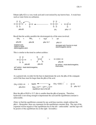 CH. 9
3
Ethane (pKa 62) is a very weak acid and is not ionized by any known base. A weak base
such as water forms no carbanion.
C C
H
H
H
H
H
H + O H
H
C C
H
H
H
H
H
0%
+ H O
H
H
pKa -1.7pKa 62
Recall that the acidity parallels the electronegativity of the atom involved:
CH4
pKa 60
< NH3
pKa 36
< H2O
pKa 15.7
< HF
pKa 3.1
weakest acid,
carbon is least
eletronegative atom
strongest acid, ﬂuorine is most
electronegative atome
This is similar to the trend in carbon acidities:
C C HHC C
H
H
H
H
C C
H
H
H
H
H
H
pKa 26
pKa 45pKa 62
< <
sp carbon - most electronegative,
most acidic
sp3 carbon - least electronegative,
least acidic
As a general rule, in order for the base to deprotonate the acid, the pKa of the conjugate
acid of the base must be larger than the pKa of the acid.
C C HCH3
pKa 25.5
+ NaOH C CCH3 + O
H
H
pKa 15.7Keq = 1015.7 - 1025.5 = 10-9.8
equilibrium lies to the left
Here the pKa of H2O is 15.7; this is smaller than the pKa of propyne. Therefore,
hydroxide is not strong enough to deprotonate the acid and the equilibrium constant is
unfavorable.
(Note: to find the equilibrium constant for any acid-base reaction, simply subtract the
pKa’s. Remember, these are exponents for the equilibrium constant, Keq. The sign of the
exponent will be negative if the equilibrium lies to the left – unfavorable - and the sign will
be positive if the equilibrium lies to the right - favorable.)
 