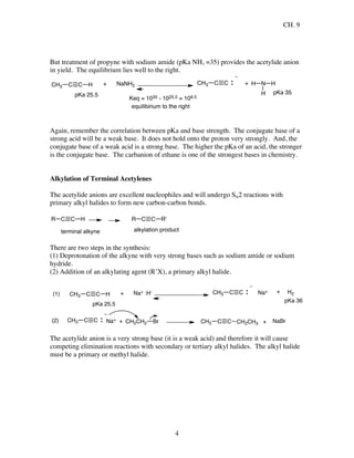 CH. 9
4
But treatment of propyne with sodium amide (pKa NH3 =35) provides the acetylide anion
in yield. The equilibrium lies well to the right.
C C HCH3
pKa 25.5
+ NaNH2 C CCH3 + N
H
H
pKa 35
Keq = 1035 - 1025.5 = 109.5
H
equilibirium to the right
Again, remember the correlation between pKa and base strength. The conjugate base of a
strong acid will be a weak base. It does not hold onto the proton very strongly. And, the
conjugate base of a weak acid is a strong base. The higher the pKa of an acid, the stronger
is the conjugate base. The carbanion of ethane is one of the strongest bases in chemistry.
Alkylation of Terminal Acetylenes
The acetylide anions are excellent nucleophiles and will undergo SN2 reactions with
primary alkyl halides to form new carbon-carbon bonds.
C C HR C C R'R
terminal alkyne alkylation product
There are two steps in the synthesis:
(1) Deprotonation of the alkyne with very strong bases such as sodium amide or sodium
hydride.
(2) Addition of an alkylating agent (R’X), a primary alkyl halide.
(1) C C HCH3
pKa 25.5
+ Na+ :H- C CCH3
pKa 36
+ H2
(2) C CCH3 + CH2CH2 Br C CCH3 CH2CH3
Na+
Na+
+ NaBr
The acetylide anion is a very strong base (it is a weak acid) and therefore it will cause
competing elimination reactions with secondary or tertiary alkyl halides. The alkyl halide
must be a primary or methyl halide.
 