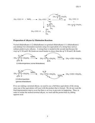 CH. 9
5
C C HCH3 + NaNH2 C CCH3 Na+
C
H
H
C
H
CH3
Br
CH2CH3
C C HCH3
+
C
H
C
H
CH3 CH2CH3
Br C
CH2
CH3
CH3
H
C C HCH3 + C
CH2
CH3
CH3
Preparation of Alkynes by Elimination Reactions
Vicinal dihaloalkanes (1,2-dihaloalkanes) or geminal dihaloalkanes (1,1-dihaloalkanes)
can undergo two elimination reactions using two equivalents of a strong base such as
sodium amide to give alkynes. A strong base is needed in the second step because the
vinyl sp2
C-H and C-Br bonds are much harder to cleave than the sp3
C-H and C-Br bonds.
C C
H
CH3
Br
CH2CH3
Br
H
NaNH2
C C
H
CH3
Br
CH2CH3
NaNH2
C C CH2CH3CH3
2,3-dibromopentane (vicinal dihaloalkane)
C C
Br
CH3
H
CH2CH3
Br
H
NaNH2
C C
Br
CH3
H
CH2CH3
NaNH2
C C CH2CH3CH3
2,2-dibromopentane
(geminal dihaloalkane)
If we are making a terminal alkyne, we need to use a full three equivalents of the strong
since one of the equivalents will react with the product that is formed. We do not want the
final deprotonation step to occur but there is no way to prevents its happening. Then, in
order to isolate the neutral terminal alkyne, we must add the proton back by adding
aqueous acid.
 