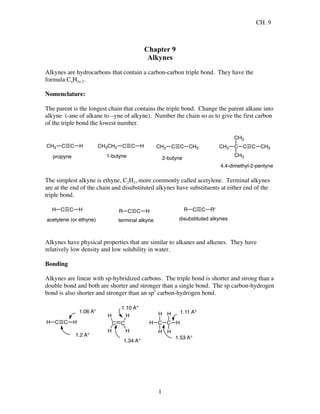CH. 9
1
Chapter 9
Alkynes
Alkynes are hydrocarbons that contain a carbon-carbon triple bond. They have the
formula CnH2n-2.
Nomenclature:
The parent is the longest chain that contains the triple bond. Change the parent alkane into
alkyne (-ane of alkane to –yne of alkyne). Number the chain so as to give the first carbon
of the triple bond the lowest number.
C C HCH3
propyne
C C HCH3CH2
1-butyne
C C CH3CH3
2-butyne
C C CH3C
CH3
CH3
CH3
4,4-dimethyl-2-pentyne
The simplest alkyne is ethyne, C2H2, more commonly called acetylene. Terminal alkynes
are at the end of the chain and disubstituted alkynes have substituents at either end of the
triple bond.
C C HH
acetylene (or ethyne)
C C HR
terminal alkyne
C C R'R
disubstituted alkynes
Alkynes have physical properties that are similar to alkanes and alkenes. They have
relatively low density and low solubility in water.
Bonding
Alkynes are linear with sp-hybridized carbons. The triple bond is shorter and strong than a
double bond and both are shorter and stronger than a single bond. The sp carbon-hydrogen
bond is also shorter and stronger than an sp2
carbon-hydrogen bond.
C C HH C C
H
H
H
H
C C
H
H
H
H
H
H
1.2 A°
1.06 A°
1.10 A°
1.11 A°
1.53 A°
1.34 A°
 