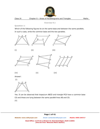 Class IX           Chapter 9 – Areas of Parallelograms and Triangles                    Maths

                                       Exercise 9.1
Question 1:
Which of the following figures lie on the same base and between the same parallels.
In such a case, write the common base and the two parallels.




(i)                  (ii)                        (iii)




(iv)                        (v)                    (vi)

Answer:
(i)




Yes. It can be observed that trapezium ABCD and triangle PCD have a common base
CD and these are lying between the same parallel lines AB and CD.
(ii)




                                      Page 1 of 41
Website: www.vidhyarjan.com          Email: contact@vidhyarjan.com      Mobile: 9999 249717

              Head Office: 1/3-H-A-2, Street # 6, East Azad Nagar, Delhi-110051
                            (One Km from ‘Welcome Metro Station)
 