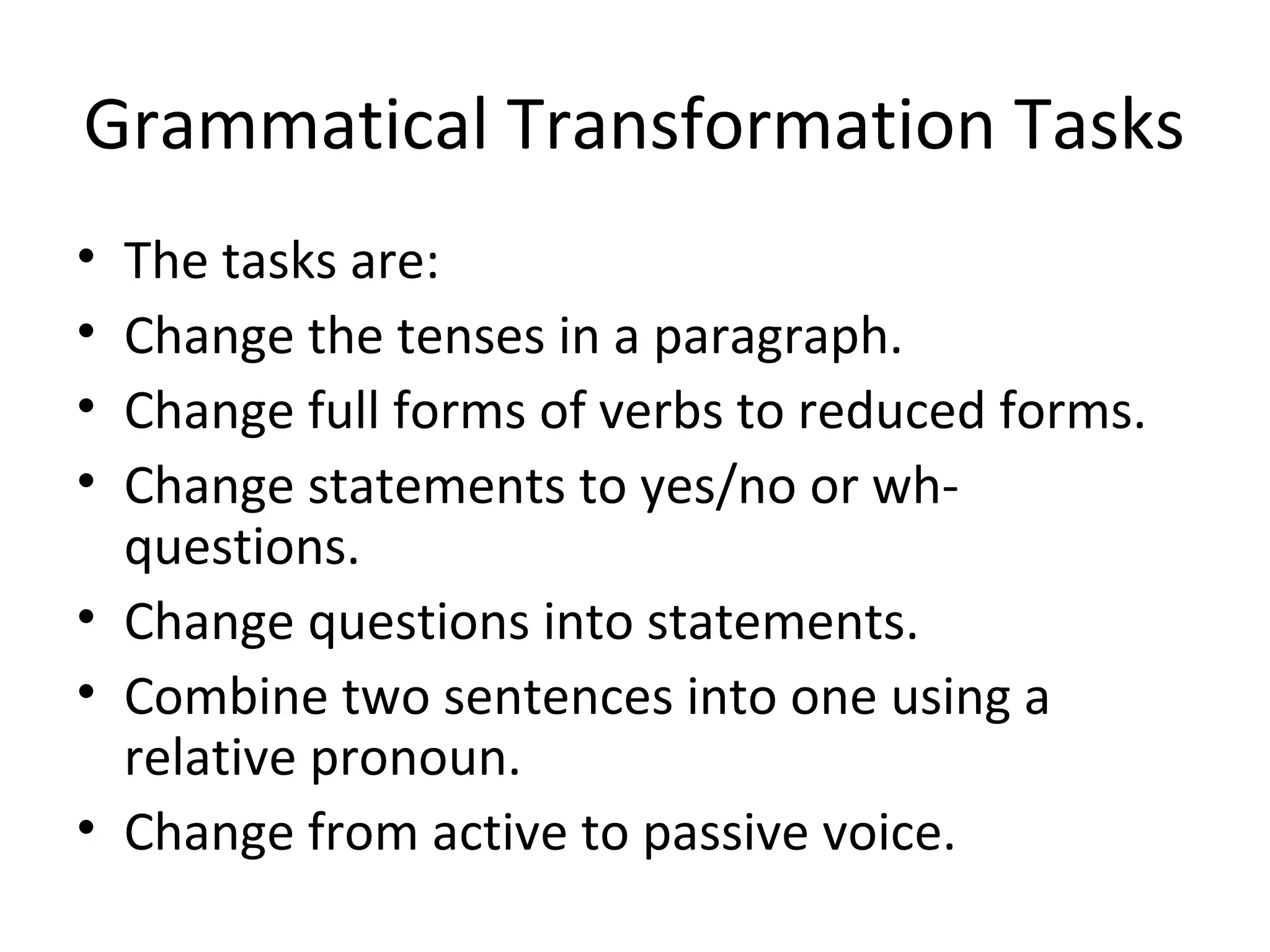 Grammatical Transformation Tasks
• The tasks are:
• Change the tenses in a paragraph.
• Change full forms of verbs to reduced forms.
• Change statements to yes/no or wh-
questions.
• Change questions into statements.
• Combine two sentences into one using a
relative pronoun.
• Change from active to passive voice.
 