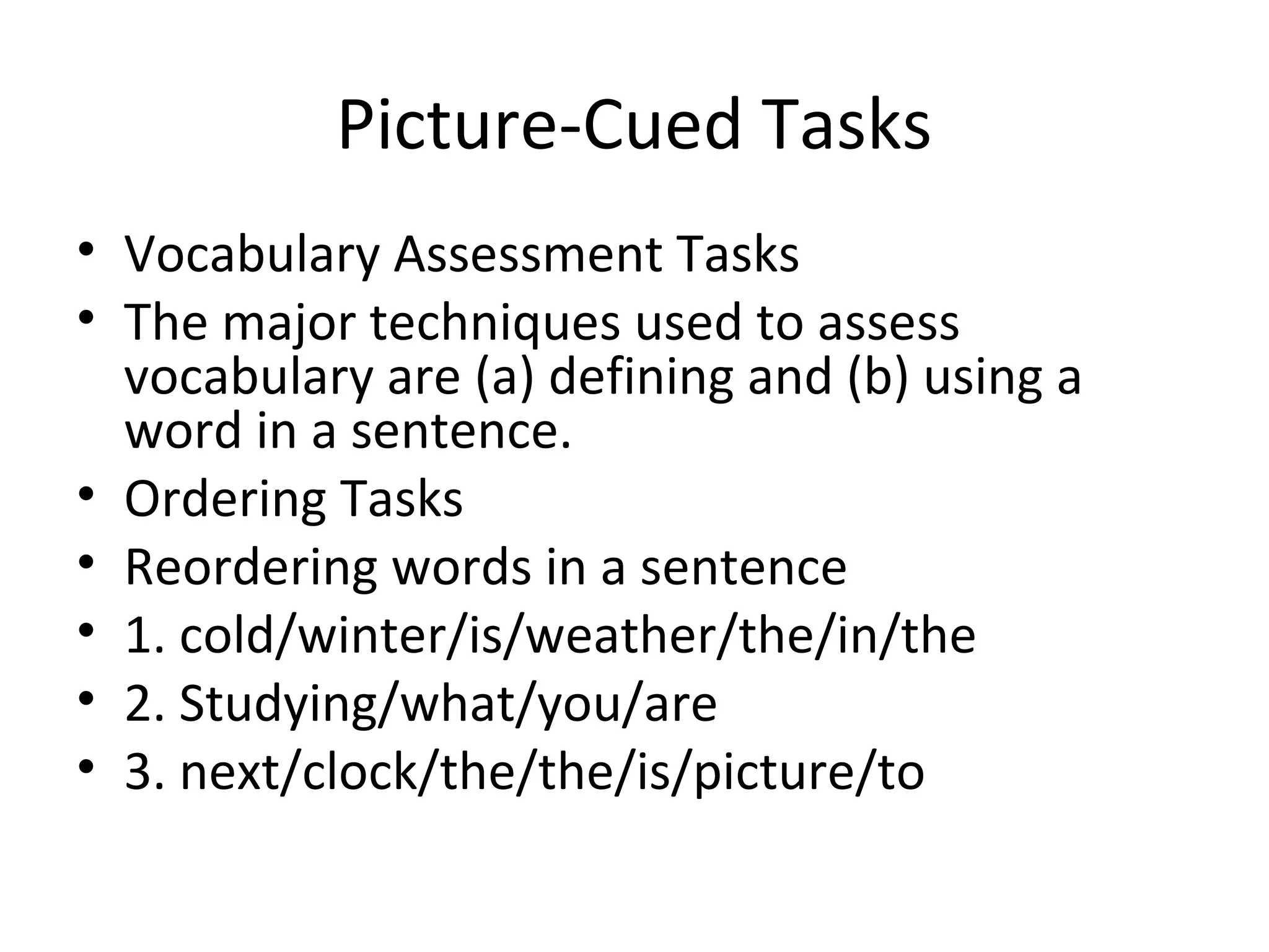 Picture-Cued Tasks
• Vocabulary Assessment Tasks
• The major techniques used to assess
vocabulary are (a) defining and (b) using a
word in a sentence.
• Ordering Tasks
• Reordering words in a sentence
• 1. cold/winter/is/weather/the/in/the
• 2. Studying/what/you/are
• 3. next/clock/the/the/is/picture/to
 
