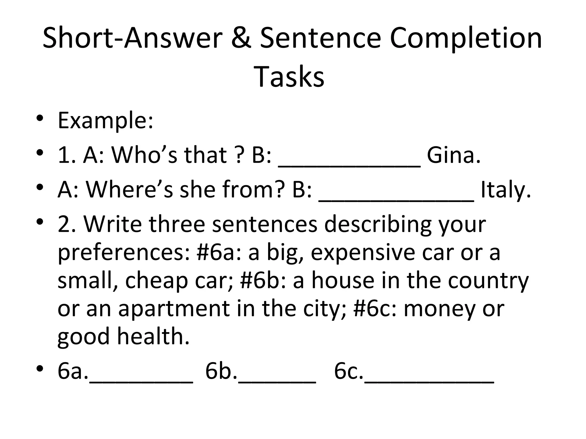 Short-Answer & Sentence Completion
Tasks
• Example:
• 1. A: Who’s that ? B: ___________ Gina.
• A: Where’s she from? B: ____________ Italy.
• 2. Write three sentences describing your
preferences: #6a: a big, expensive car or a
small, cheap car; #6b: a house in the country
or an apartment in the city; #6c: money or
good health.
• 6a.________ 6b.______ 6c.__________
 