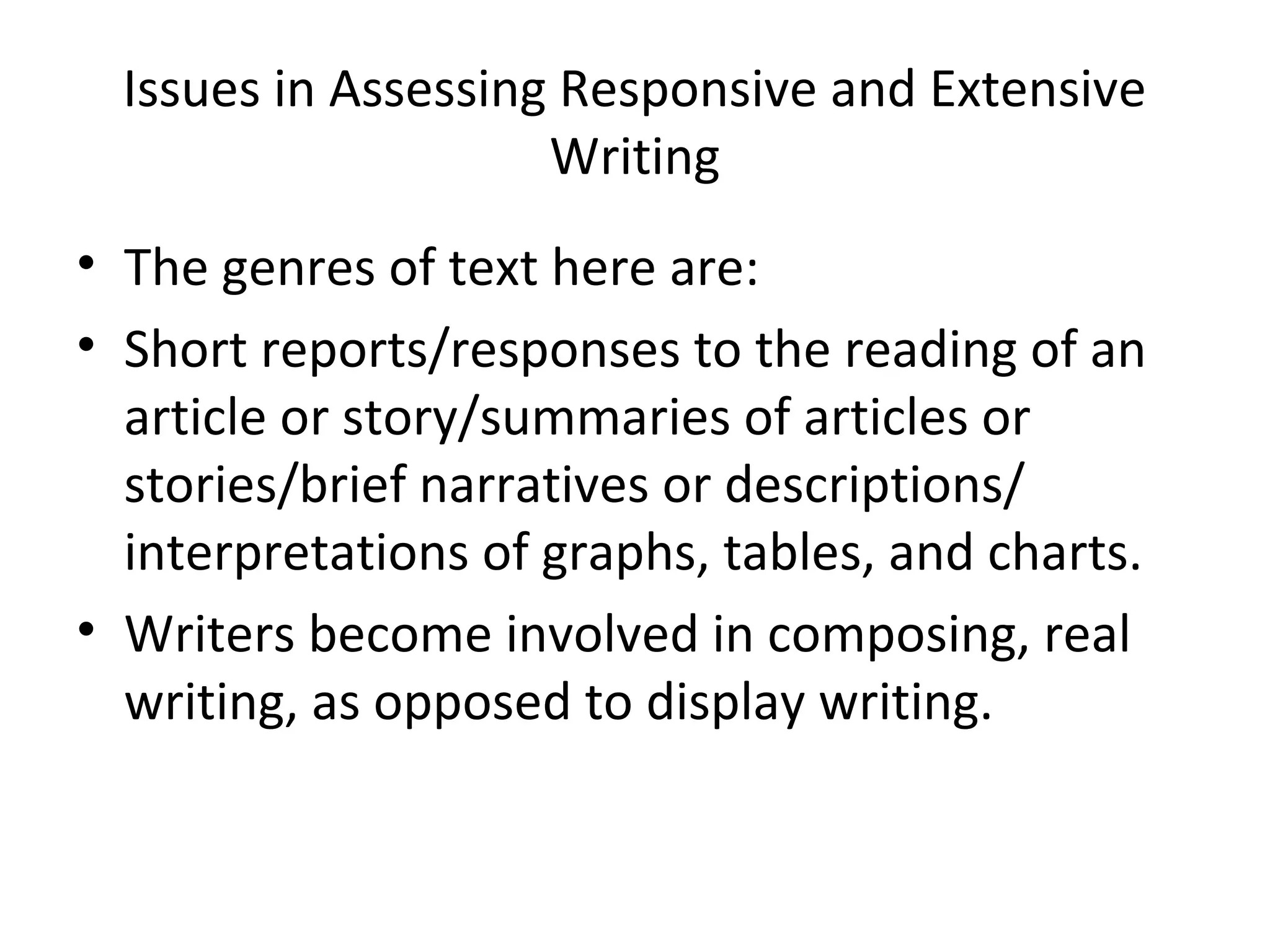 Issues in Assessing Responsive and Extensive
Writing
• The genres of text here are:
• Short reports/responses to the reading of an
article or story/summaries of articles or
stories/brief narratives or descriptions/
interpretations of graphs, tables, and charts.
• Writers become involved in composing, real
writing, as opposed to display writing.
 