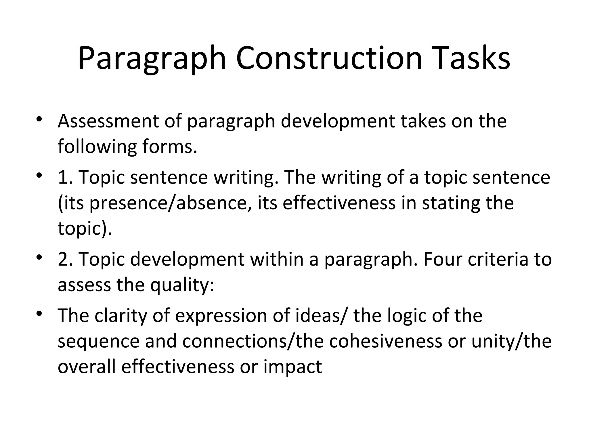 Paragraph Construction Tasks
• Assessment of paragraph development takes on the
following forms.
• 1. Topic sentence writing. The writing of a topic sentence
(its presence/absence, its effectiveness in stating the
topic).
• 2. Topic development within a paragraph. Four criteria to
assess the quality:
• The clarity of expression of ideas/ the logic of the
sequence and connections/the cohesiveness or unity/the
overall effectiveness or impact
 