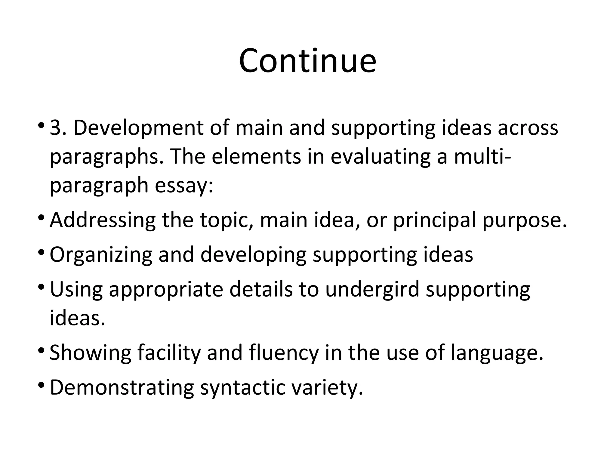 Continue
• 3. Development of main and supporting ideas across
paragraphs. The elements in evaluating a multi-
paragraph essay:
• Addressing the topic, main idea, or principal purpose.
• Organizing and developing supporting ideas
• Using appropriate details to undergird supporting
ideas.
• Showing facility and fluency in the use of language.
• Demonstrating syntactic variety.
 