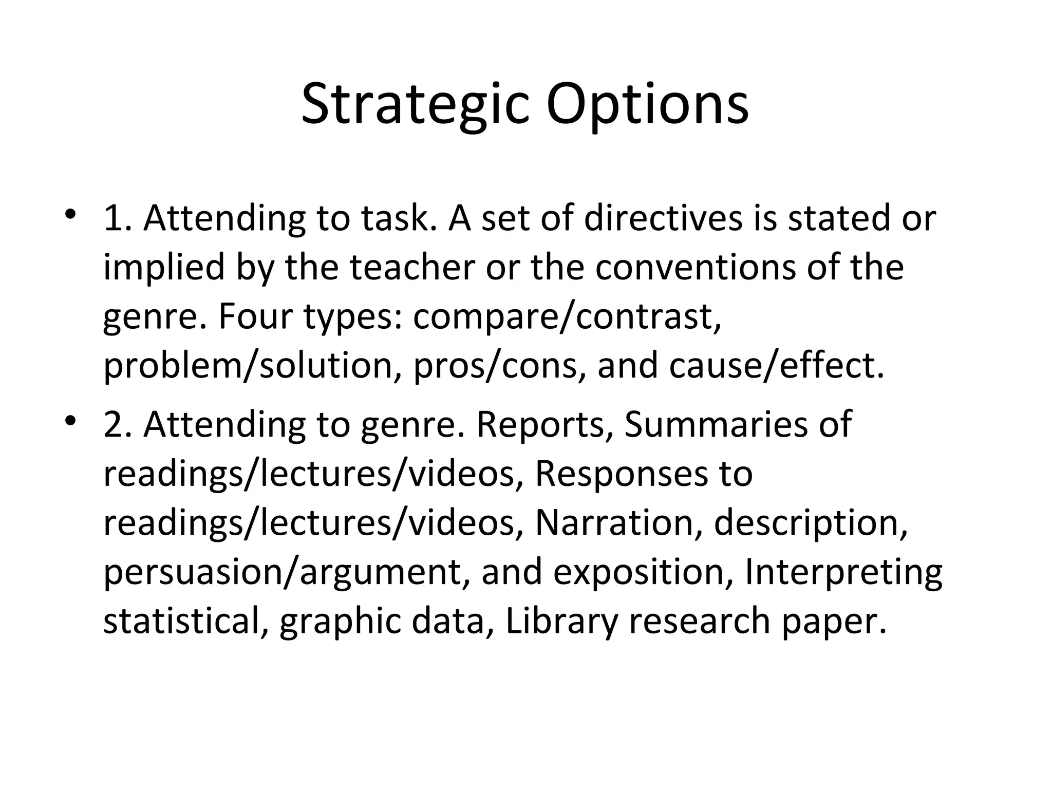 Strategic Options
• 1. Attending to task. A set of directives is stated or
implied by the teacher or the conventions of the
genre. Four types: compare/contrast,
problem/solution, pros/cons, and cause/effect.
• 2. Attending to genre. Reports, Summaries of
readings/lectures/videos, Responses to
readings/lectures/videos, Narration, description,
persuasion/argument, and exposition, Interpreting
statistical, graphic data, Library research paper.
 