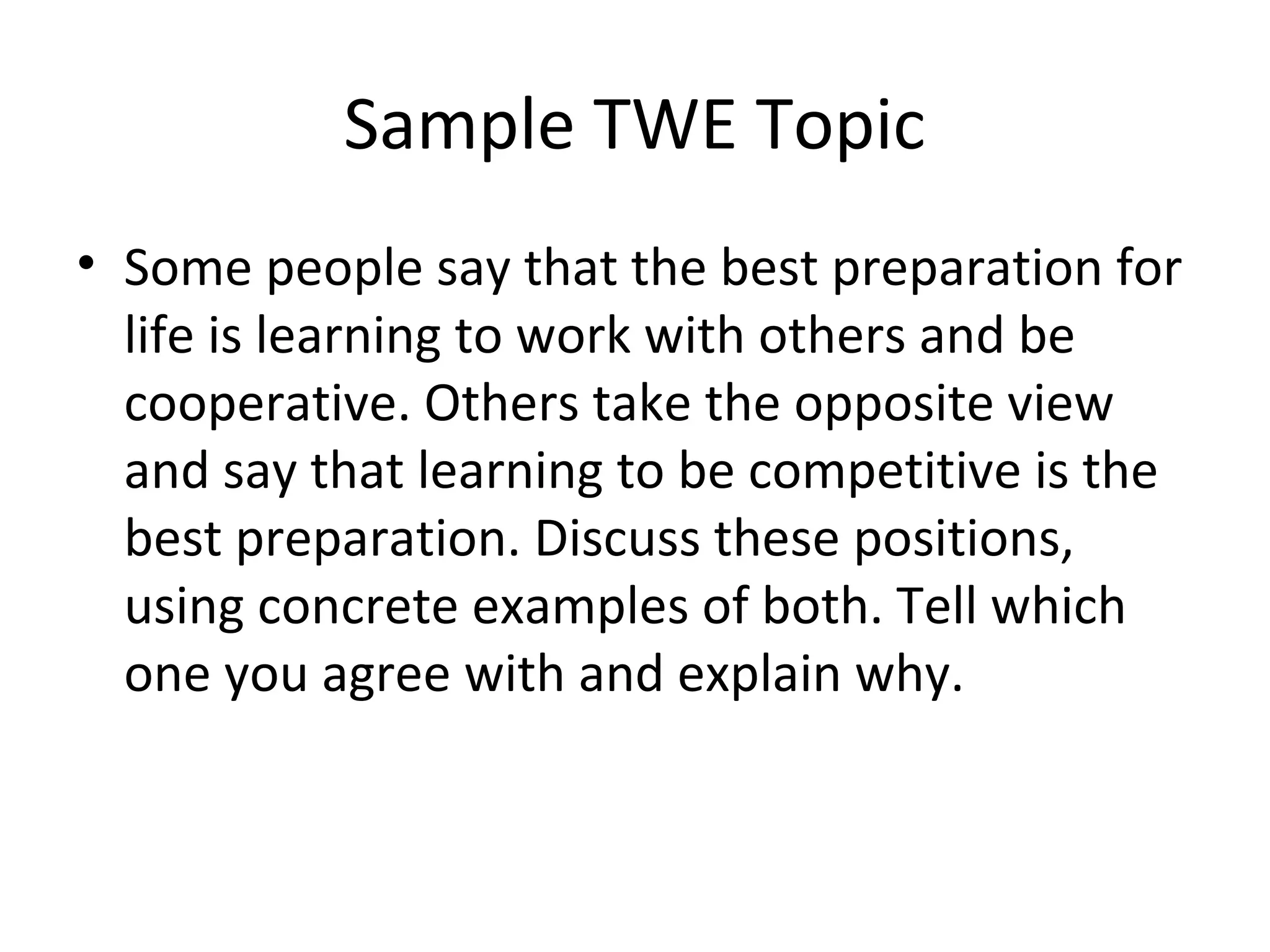 Sample TWE Topic
• Some people say that the best preparation for
life is learning to work with others and be
cooperative. Others take the opposite view
and say that learning to be competitive is the
best preparation. Discuss these positions,
using concrete examples of both. Tell which
one you agree with and explain why.
 