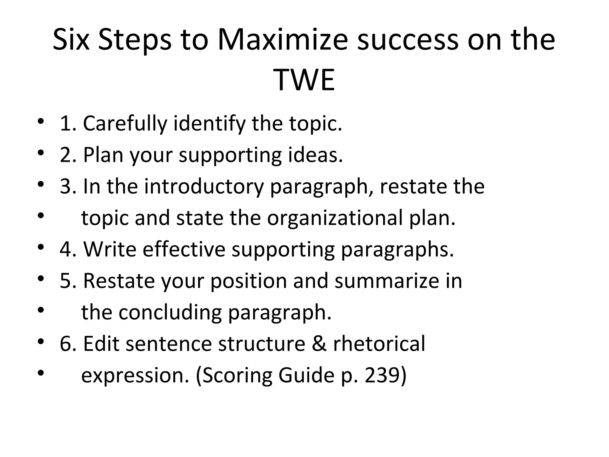 Six Steps to Maximize success on the
TWE
• 1. Carefully identify the topic.
• 2. Plan your supporting ideas.
• 3. In the introductory paragraph, restate the
• topic and state the organizational plan.
• 4. Write effective supporting paragraphs.
• 5. Restate your position and summarize in
• the concluding paragraph.
• 6. Edit sentence structure & rhetorical
• expression. (Scoring Guide p. 239)
 