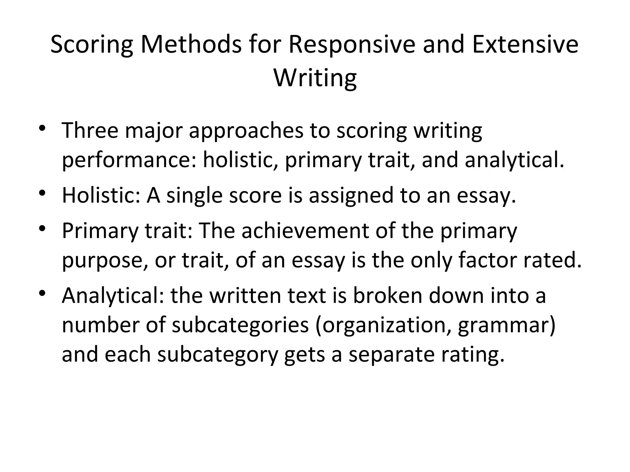 Scoring Methods for Responsive and Extensive
Writing
• Three major approaches to scoring writing
performance: holistic, primary trait, and analytical.
• Holistic: A single score is assigned to an essay.
• Primary trait: The achievement of the primary
purpose, or trait, of an essay is the only factor rated.
• Analytical: the written text is broken down into a
number of subcategories (organization, grammar)
and each subcategory gets a separate rating.
 