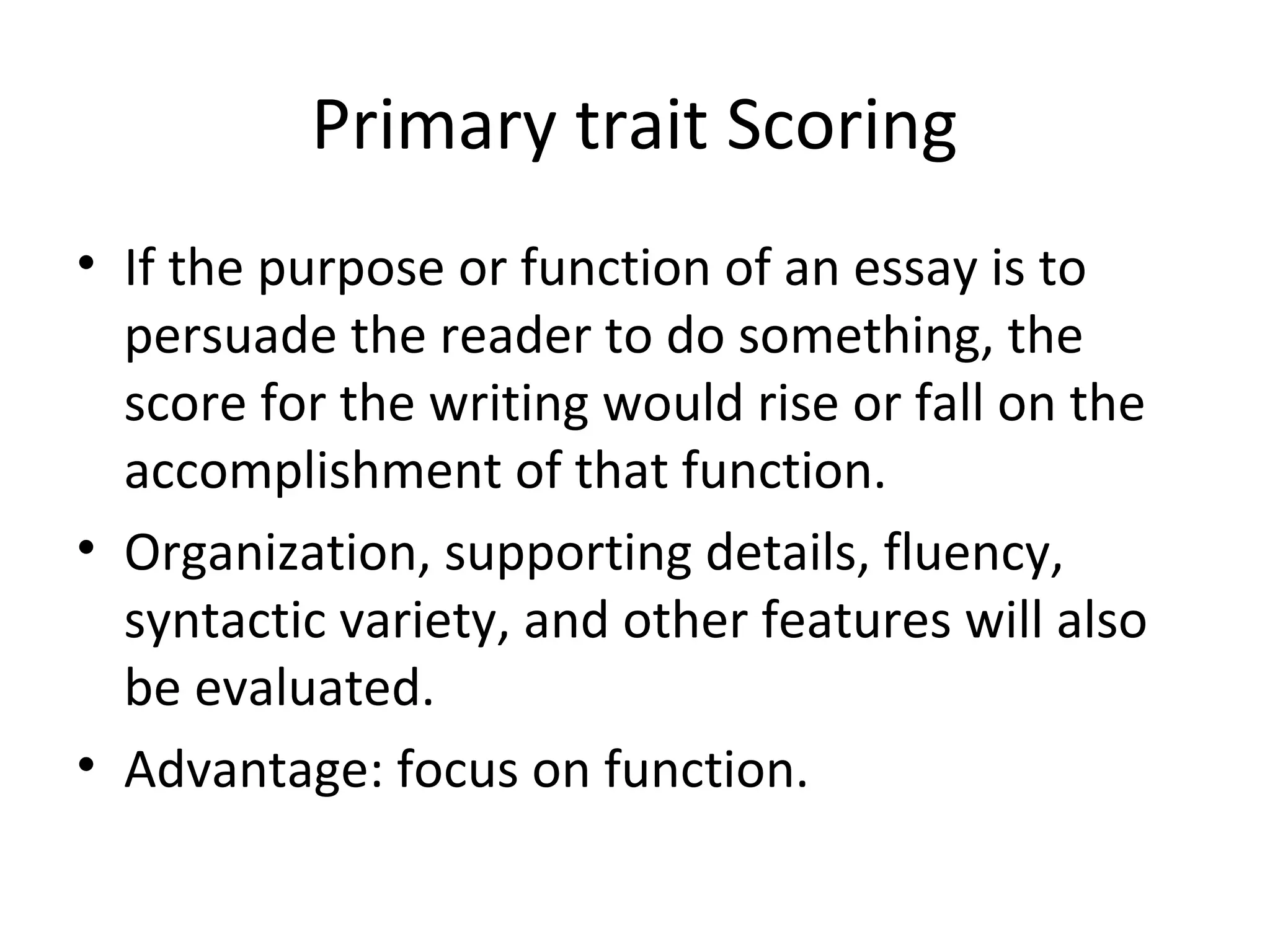Primary trait Scoring
• If the purpose or function of an essay is to
persuade the reader to do something, the
score for the writing would rise or fall on the
accomplishment of that function.
• Organization, supporting details, fluency,
syntactic variety, and other features will also
be evaluated.
• Advantage: focus on function.
 