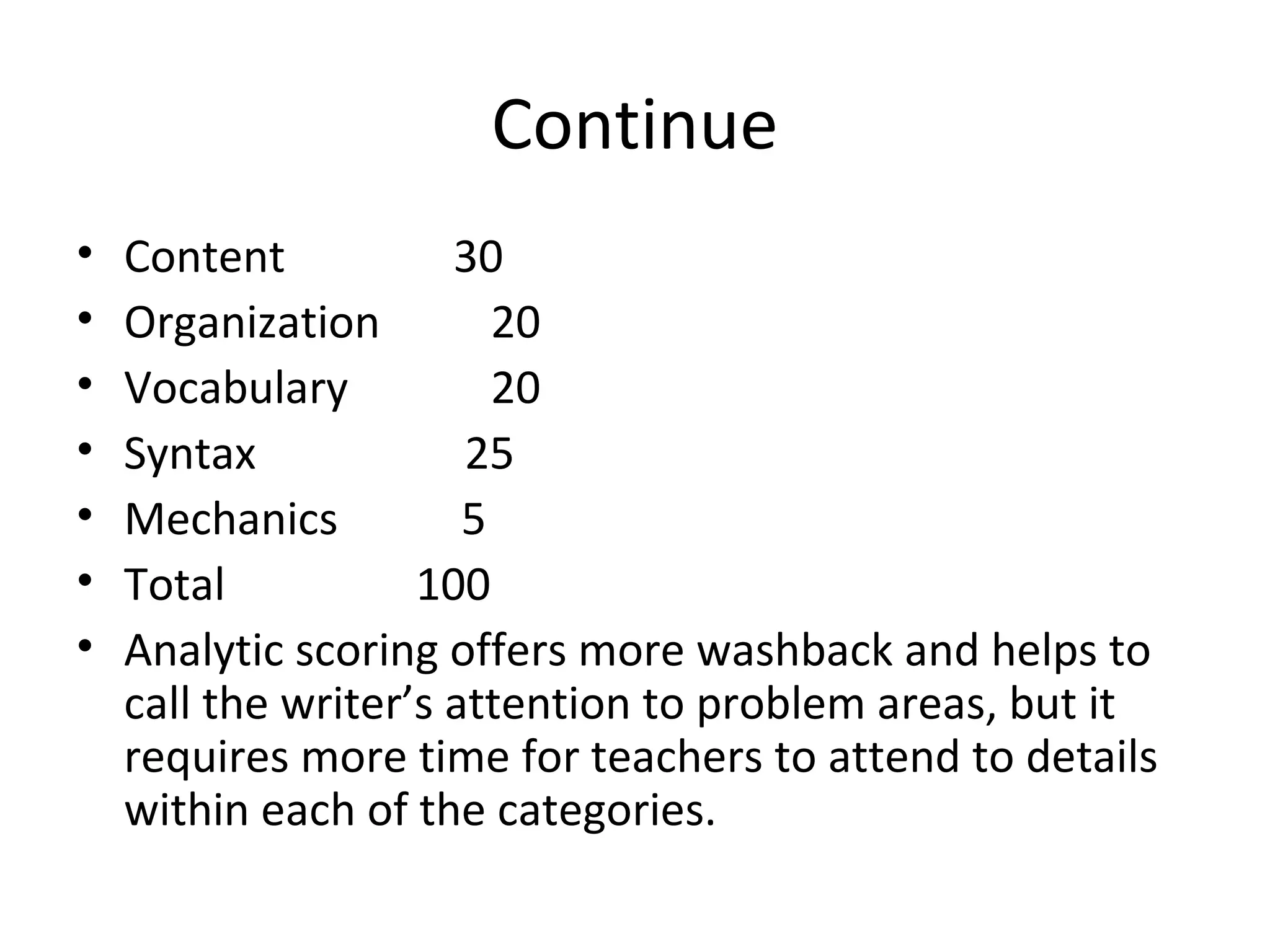 Continue
• Content 30
• Organization 20
• Vocabulary 20
• Syntax 25
• Mechanics 5
• Total 100
• Analytic scoring offers more washback and helps to
call the writer’s attention to problem areas, but it
requires more time for teachers to attend to details
within each of the categories.
 