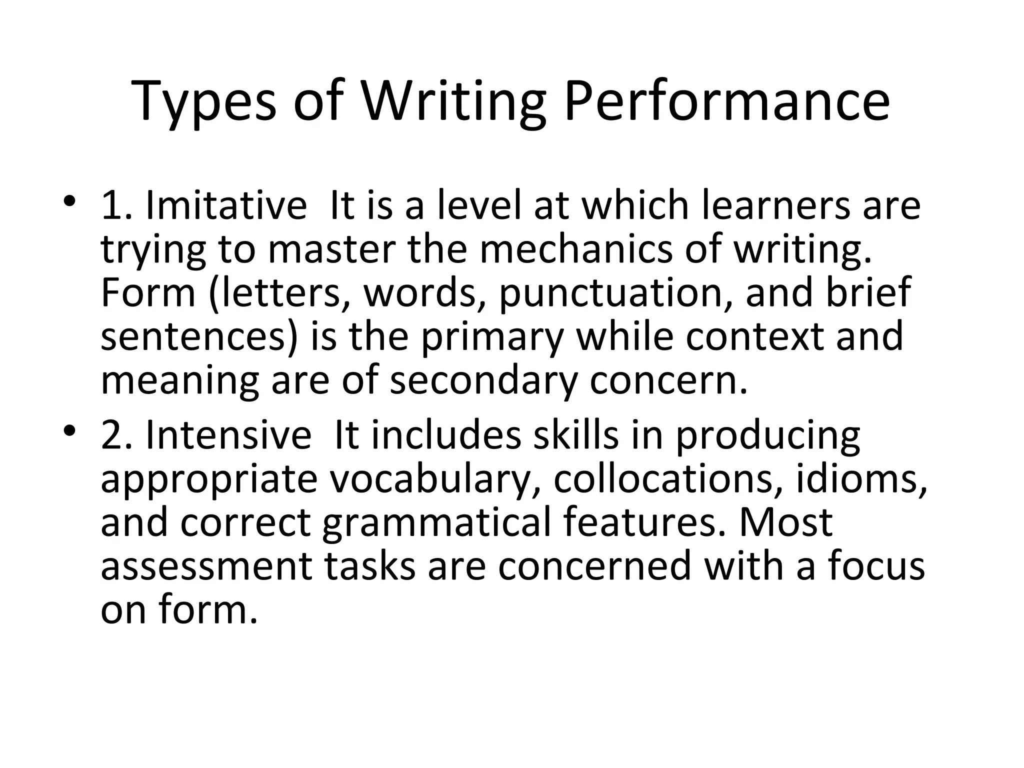 Types of Writing Performance
• 1. Imitative It is a level at which learners are
trying to master the mechanics of writing.
Form (letters, words, punctuation, and brief
sentences) is the primary while context and
meaning are of secondary concern.
• 2. Intensive It includes skills in producing
appropriate vocabulary, collocations, idioms,
and correct grammatical features. Most
assessment tasks are concerned with a focus
on form.
 