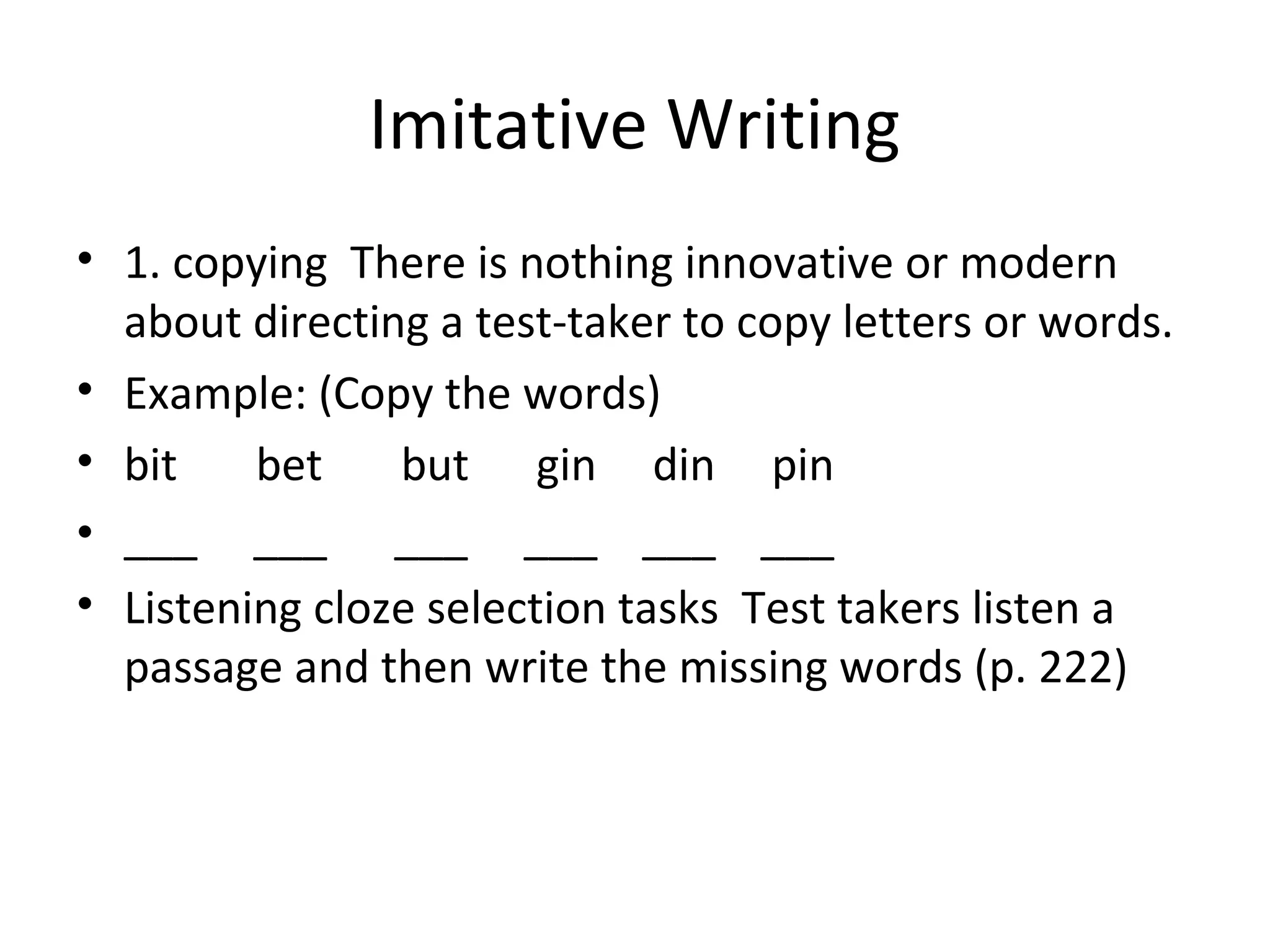 Imitative Writing
• 1. copying There is nothing innovative or modern
about directing a test-taker to copy letters or words.
• Example: (Copy the words)
• bit bet but gin din pin
• ___ ___ ___ ___ ___ ___
• Listening cloze selection tasks Test takers listen a
passage and then write the missing words (p. 222)
 