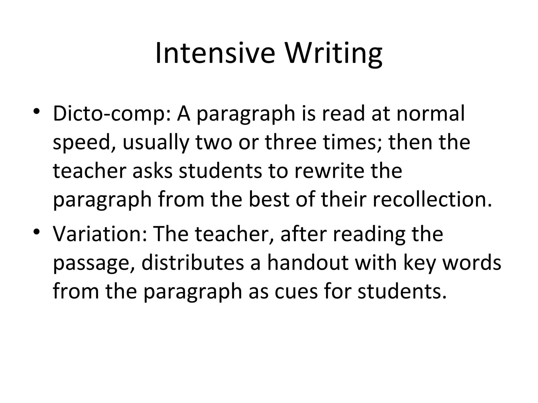Intensive Writing
• Dicto-comp: A paragraph is read at normal
speed, usually two or three times; then the
teacher asks students to rewrite the
paragraph from the best of their recollection.
• Variation: The teacher, after reading the
passage, distributes a handout with key words
from the paragraph as cues for students.
 