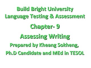 Build Bright UniversityBuild Bright University
Language Testing & AssessmentLanguage Testing & Assessment
Chapter- 9Chapter- 9
Assessing WritingAssessing Writing
Prepared by Kheang Sokheng,Prepared by Kheang Sokheng,
Ph.D Candidate and MEd in TESOLPh.D Candidate and MEd in TESOL
 
