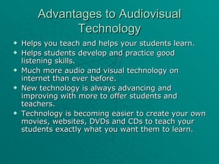 Advantages to Audiovisual Technology Helps you teach and helps your students learn. Helps students develop and practice good listening skills. Much more audio and visual technology on internet than ever before. New technology is always advancing and improving with more to offer students and teachers. Technology is becoming easier to create your own movies, websites, DVDs and CDs to teach your students exactly what you want them to learn. 