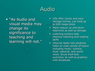 Audio “ As Audio and visual media may change its significance to teaching and learning will not.” CDs offer clarity and easy storage format, can hold up to 650 mega bytes Mp3s reduce up and down load time as well as storage Listening centers help improve listening and reading skills Internet Radio lets students listen to wide variety of topics including music, science, local, national, and world news. Gives breif text summary as well as graphics with broadcast 