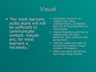 Visual “ For most learners, audio alone will not be sufficient to communicate content. Visuals are, for most learners a necessity.” Document cameras can capture live video, transparencies, 3d objects and can all be projected to a large group. Digital Projectors continue to expand and are more powerful, their costs are also going down. Internet videos are easy to access and contain a huge number of subjects. DVDs are easily stored and have high image quality.  