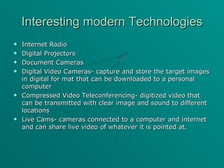 Interesting modern Technologies Internet Radio Digital Projectors Document Cameras Digital Video Cameras- capture and store the target images in digital for mat that can be downloaded to a personal computer Compressed Video Teleconferencing- digitized video that can be transmitted with clear image and sound to different locations Live Cams- cameras connected to a computer and internet and can share live video of whatever it is pointed at. 