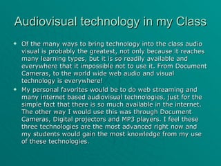 Audiovisual technology in my Class Of the many ways to bring technology into the class audio visual is probably the greatest, not only because it reaches many learning types, but it is so readily available and everywhere that it impossible not to use it. From Document Cameras, to the world wide web audio and visual technology is everywhere! My personal favorites would be to do web streaming and many internet based audiovisual technologies, just for the simple fact that there is so much available in the internet. The other way I would use this was through Document Cameras, Digital projectors and MP3 players. I feel these three technologies are the most advanced right now and my students would gain the most knowledge from my use of these technologies. 