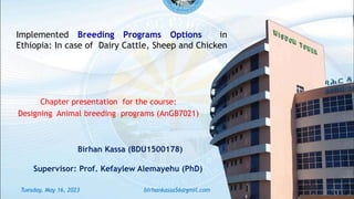 Chapter presentation for the course:
Designing Animal breeding programs (AnGB7021)
Implemented Breeding Programs Options in
Ethiopia: In case of Dairy Cattle, Sheep and Chicken
Birhan Kassa (BDU1500178)
Supervisor: Prof. Kefaylew Alemayehu (PhD)
Tuesday, May 16, 2023 1
birhankassa56@gmil.com
 