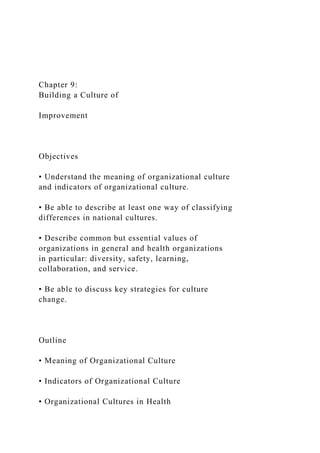 Chapter 9:
Building a Culture of
Improvement
Objectives
• Understand the meaning of organizational culture
and indicators of organizational culture.
• Be able to describe at least one way of classifying
differences in national cultures.
• Describe common but essential values of
organizations in general and health organizations
in particular: diversity, safety, learning,
collaboration, and service.
• Be able to discuss key strategies for culture
change.
Outline
• Meaning of Organizational Culture
• Indicators of Organizational Culture
• Organizational Cultures in Health
 