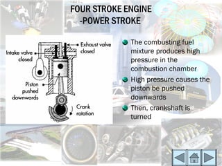 FOUR STROKE ENGINE
  -POWER STROKE

             The combusting fuel
             mixture produces high
             pressure in the
             combustion chamber
             High pressure causes the
             piston be pushed
             downwards
             Then, crankshaft is
             turned
 