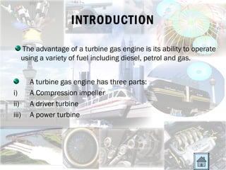 INTRODUCTION

   The advantage of a turbine gas engine is its ability to operate
   using a variety of fuel including diesel, petrol and gas.


       A turbine gas engine has three parts:
i)     A Compression impeller
ii)    A driver turbine
iii)   A power turbine
 