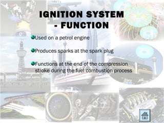 IGNITION SYSTEM
    - FUNCTION
Used on a petrol engine

Produces sparks at the spark plug

Functions at the end of the compression
stroke during the fuel combustion process
 