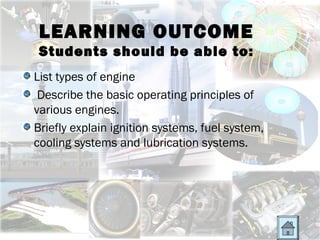 LEARNING OUTCOME
 Students should be able to:
List types of engine
 Describe the basic operating principles of
various engines.
Briefly explain ignition systems, fuel system,
cooling systems and lubrication systems.
 