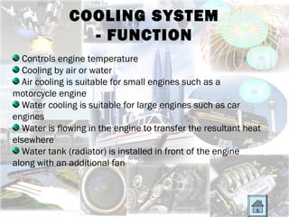 COOLING SYSTEM
                - FUNCTION
  Controls engine temperature
  Cooling by air or water
  Air cooling is suitable for small engines such as a
motorcycle engine
  Water cooling is suitable for large engines such as car
engines
  Water is flowing in the engine to transfer the resultant heat
elsewhere
  Water tank (radiator) is installed in front of the engine
along with an additional fan
 