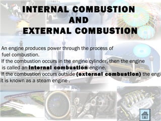 INTERNAL COMBUSTION
                AND
        EXTERNAL COMBUSTION
 An engine produces power through the process of
 fuel combustion.
 If the combustion occurs in the engine cylinder, then the engine
 is called an internal combustion engine.
 If the combustion occurs outside (external combustion) the engin
it is known as a steam engine .
 