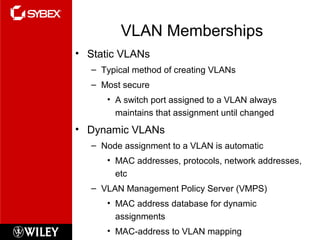 VLAN Memberships
• Static VLANs
– Typical method of creating VLANs
– Most secure
• A switch port assigned to a VLAN always
maintains that assignment until changed
• Dynamic VLANs
– Node assignment to a VLAN is automatic
• MAC addresses, protocols, network addresses,
etc
– VLAN Management Policy Server (VMPS)
• MAC address database for dynamic
assignments
• MAC-address to VLAN mapping
 