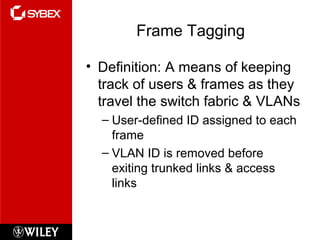 Frame Tagging
• Definition: A means of keeping
track of users & frames as they
travel the switch fabric & VLANs
– User-defined ID assigned to each
frame
– VLAN ID is removed before
exiting trunked links & access
links
 