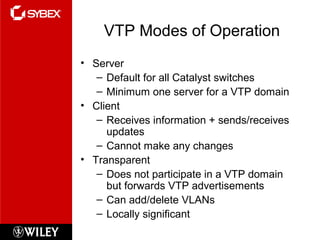 VTP Modes of Operation
• Server
– Default for all Catalyst switches
– Minimum one server for a VTP domain
• Client
– Receives information + sends/receives
updates
– Cannot make any changes
• Transparent
– Does not participate in a VTP domain
but forwards VTP advertisements
– Can add/delete VLANs
– Locally significant
 