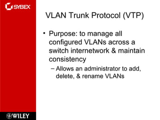 VLAN Trunk Protocol (VTP)
• Purpose: to manage all
configured VLANs across a
switch internetwork & maintain
consistency
– Allows an administrator to add,
delete, & rename VLANs
 