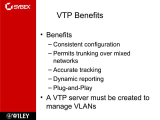 VTP Benefits
• Benefits
– Consistent configuration
– Permits trunking over mixed
networks
– Accurate tracking
– Dynamic reporting
– Plug-and-Play
• A VTP server must be created to
manage VLANs
 