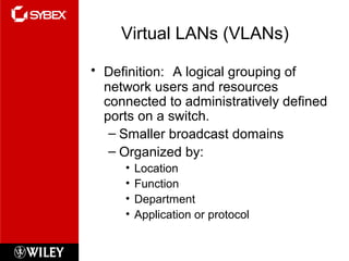 Virtual LANs (VLANs)
• Definition: A logical grouping of
network users and resources
connected to administratively defined
ports on a switch.
– Smaller broadcast domains
– Organized by:
• Location
• Function
• Department
• Application or protocol
 