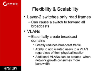 Flexibility & Scalability
• Layer-2 switches only read frames
– Can cause a switch to forward all
broadcasts
• VLANs
– Essentially create broadcast
domains
• Greatly reduces broadcast traffic
• Ability to add wanted users to a VLAN
regardless of their physical location
• Additional VLANs can be created when
network growth consumes more
bandwidth
 