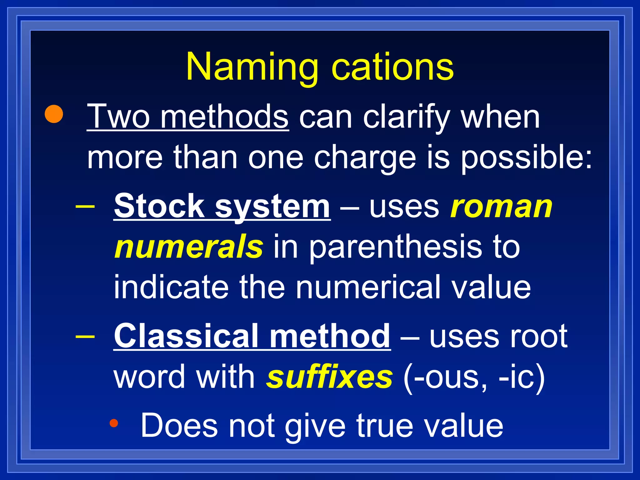 Naming cations Two methods  can clarify when more than one charge is possible: Stock system  – uses  roman numerals  in parenthesis to indicate the numerical value Classical method  – uses root word with  suffixes  (-ous, -ic) Does not give true value 