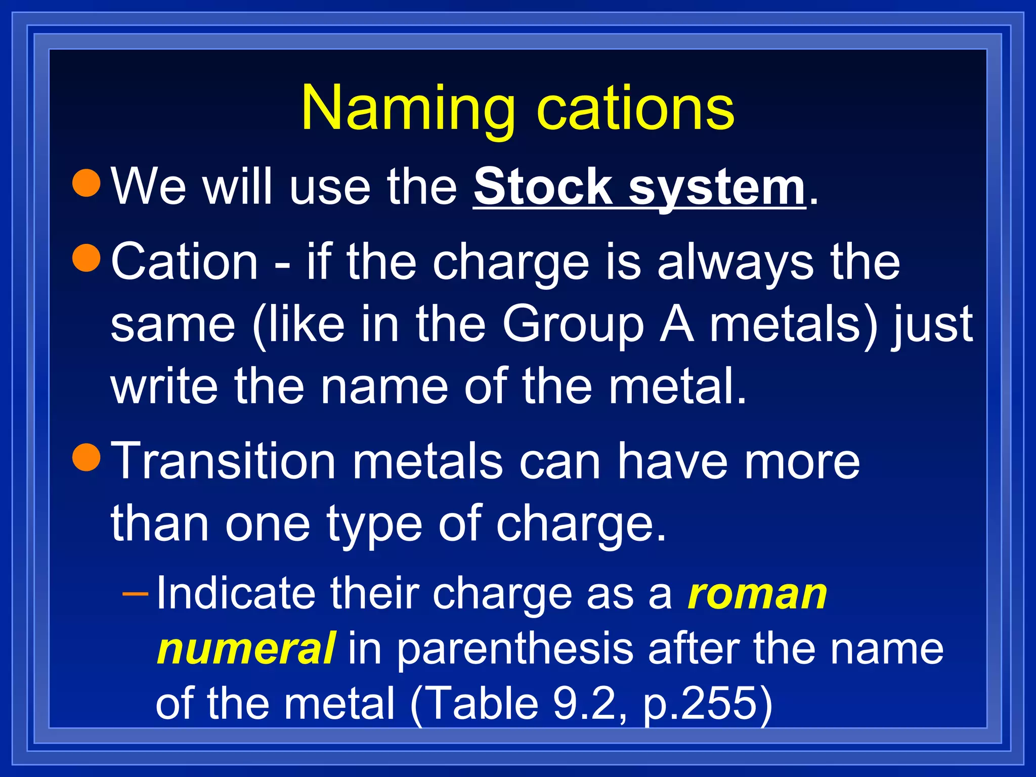 Naming cations We will use the  Stock system . Cation - if the charge is always the same (like in the Group A metals) just write the name of the metal. Transition metals can have more than one type of charge. Indicate their charge as a  roman numeral  in parenthesis after the name of the metal (Table 9.2, p.255) 