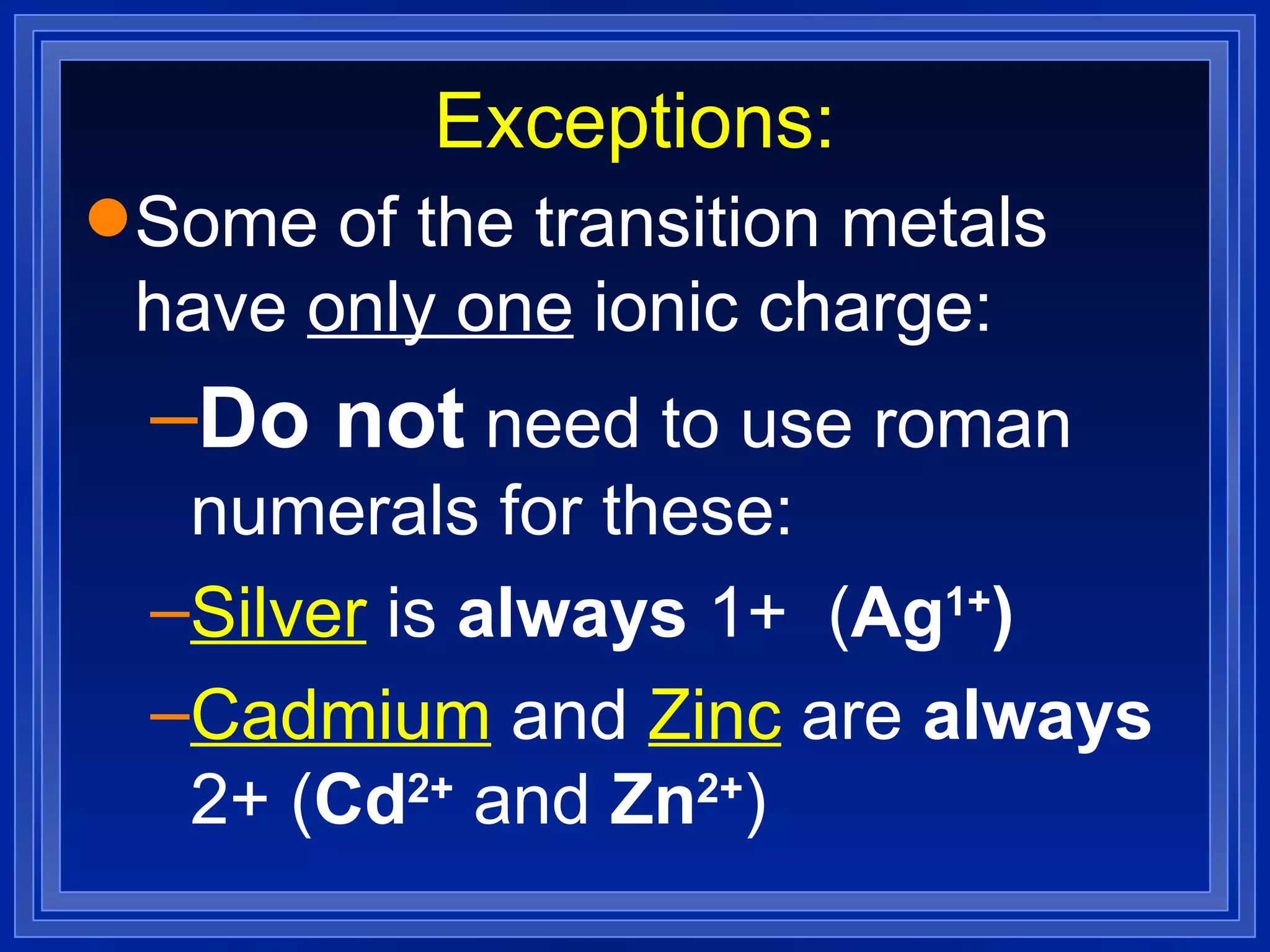 Exceptions: Some of the transition metals have  only one  ionic charge: Do not  need to use roman numerals for these: Silver  is  always  1+  ( Ag 1+ ) Cadmium  and  Zinc  are  always  2+ ( Cd 2+  and  Zn 2+ ) 