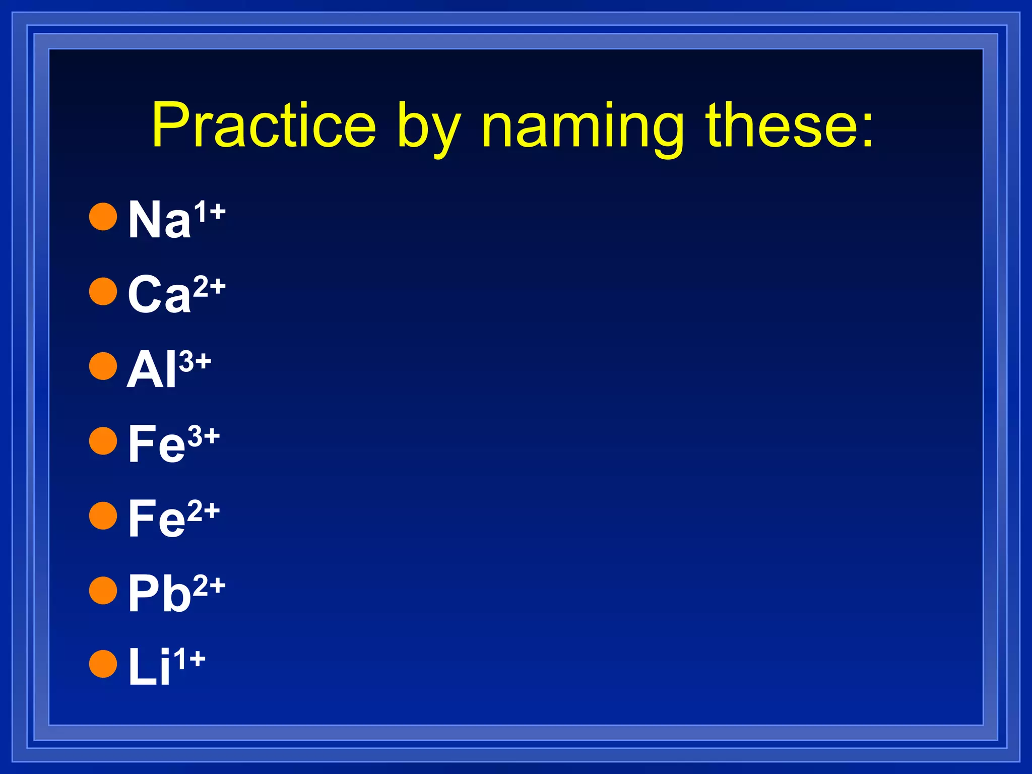 Practice by naming these: Na 1+   Ca 2+   Al 3+   Fe 3+   Fe 2+   Pb 2+   Li 1+   