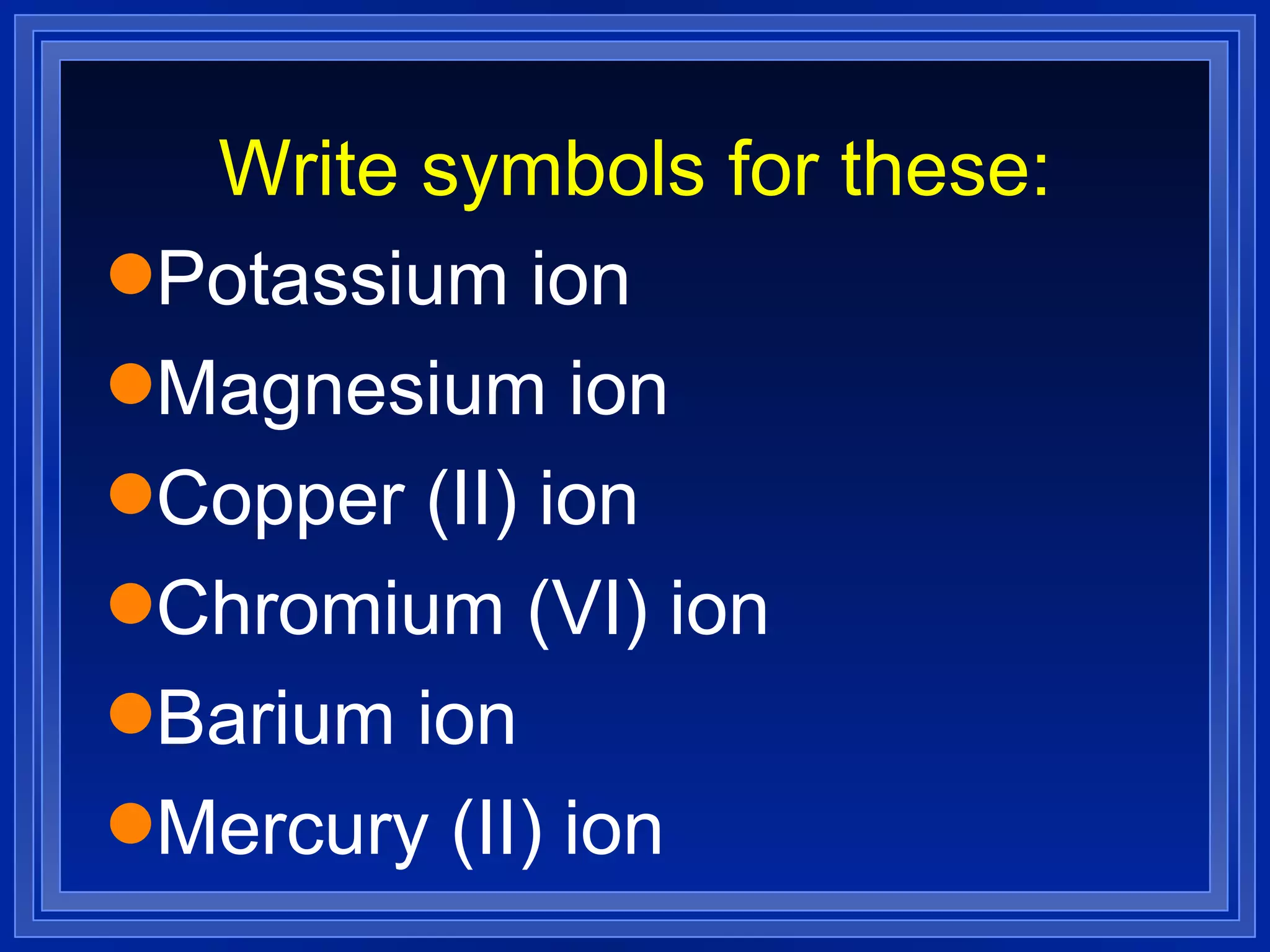 Write symbols for these: Potassium ion Magnesium ion  Copper (II) ion Chromium (VI) ion Barium ion Mercury (II) ion 