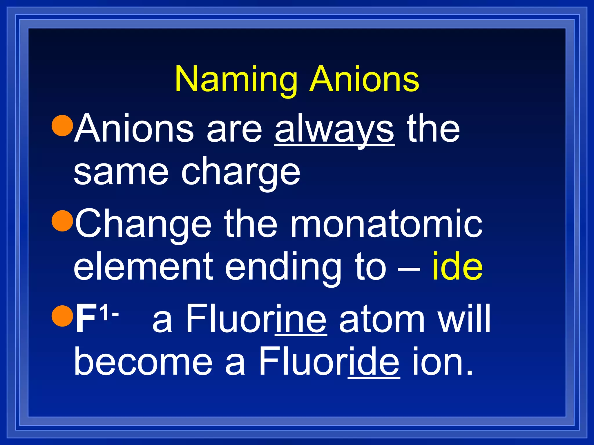 Naming Anions Anions are  always  the same charge Change the monatomic element ending to –  ide F 1-   a Fluor ine  atom will become a Fluor ide  ion. 