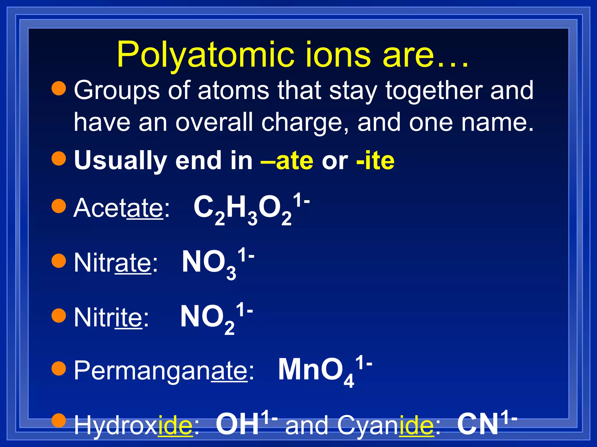 Polyatomic ions are… Groups of atoms that stay together and have an overall charge, and one name. Usually end in  –ate  or  -ite Acet ate :  C 2 H 3 O 2 1- Nitr ate :  NO 3 1- Nitr ite :  NO 2 1- Permangan ate :  MnO 4 1-   Hydrox ide :  OH 1-  and Cyan ide :  CN 1-   