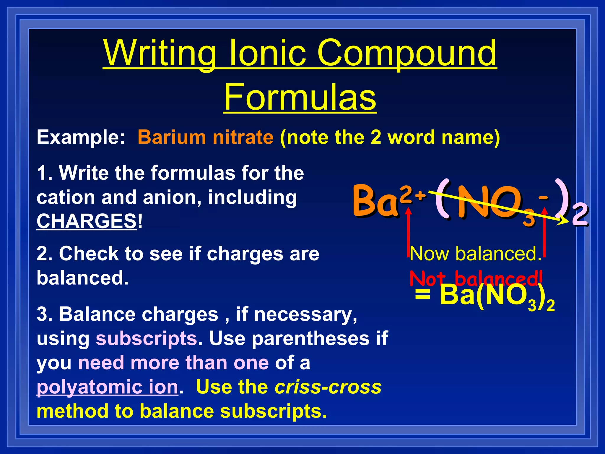 Writing Ionic Compound Formulas Example:  Barium nitrate  (note the 2 word name) 1. Write the formulas for the cation and anion, including  CHARGES ! Ba 2+ NO 3 - 2. Check to see if charges are balanced.   3. Balance charges , if necessary, using  subscripts . Use parentheses if you  need more than one  of a  polyatomic ion .  Use the  criss-cross  method to balance subscripts. Not balanced! (  ) 2 Now balanced. = Ba(NO 3 ) 2 